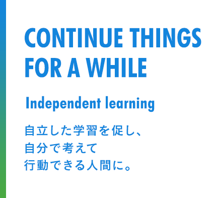 CONTINUE THINGS FOR A WHILE Independent learning 自立した学習を促し、自分で考えて行動できる人間に。